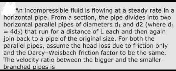 An incompressible fluid is flowing at a steady rate in a
horizontal pipe. From a section, the pipe divides into two
horizontal parallel pipes of diameters di and d2 (where d₁
= 4d₂) that run for a distance of L each and then again
join back to a pipe of the original size. For both the
parallel pipes, assume the head loss due to friction only
and the Darcy-Weisbach friction factor to be the same.
The velocity ratio between the bigger and the smaller
branched pipes is