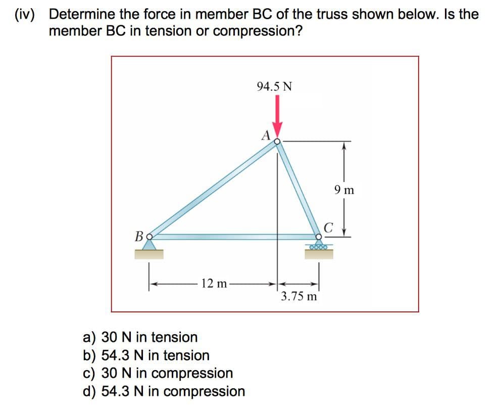 (iv) Determine the force in member BC of the truss shown below. Is the
member BC in tension or compression?
Во
12 m
a) 30 N in tension
b) 54.3 N in tension
c) 30 N in compression
d) 54.3 N in compression
94.5 N
3.75 m
9 m