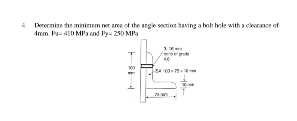 4.
Determine the minimum net area of the angle section having a bolt hole with a clearance of
4mm. Fu= 410 MPa and Fy= 250 MPa
3, 16 mm
´bolts of grade
4.6
100
LISA 100 x 75 × 10 mm
mm
10 mm
75 mm
