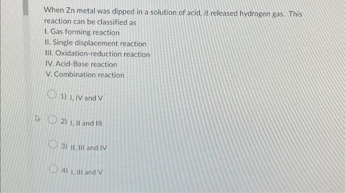 When Zn metal was dipped in a solution of acid, it released hydrogen gas. This
reaction can be classified as
1. Gas forming reaction
II. Single displacement reaction
III. Oxidation-reduction reaction
IV. Acid-Base reaction
V. Combination reaction
1) I, IV and V
2) 1, II and III
3) II, III and IV
4) I, III and V