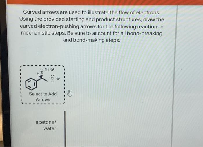 Curved arrows are used to illustrate the flow of electrons.
Using the provided starting and product structures, draw the
curved electron-pushing arrows for the following reaction or
mechanistic steps. Be sure to account for all bond-breaking
and bond-making steps.
Na
H
O
Select to Add
Arrows
acetone/
water