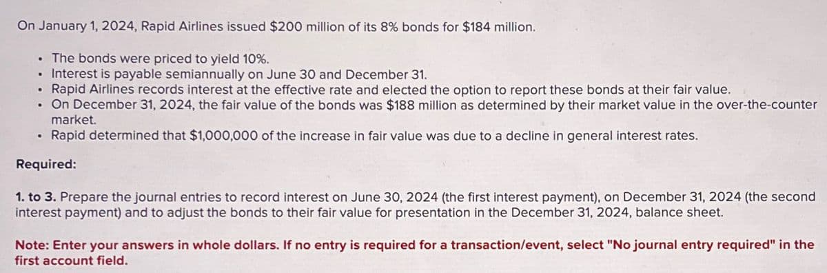 On January 1, 2024, Rapid Airlines issued $200 million of its 8% bonds for $184 million.
The bonds were priced to yield 10%.
Interest is payable semiannually on June 30 and December 31.
•
Rapid Airlines records interest at the effective rate and elected the option to report these bonds at their fair value.
.
•
On December 31, 2024, the fair value of the bonds was $188 million as determined by their market value in the over-the-counter
market.
Rapid determined that $1,000,000 of the increase in fair value was due to a decline in general interest rates.
Required:
1. to 3. Prepare the journal entries to record interest on June 30, 2024 (the first interest payment), on December 31, 2024 (the second
interest payment) and to adjust the bonds to their fair value for presentation in the December 31, 2024, balance sheet.
Note: Enter your answers in whole dollars. If no entry is required for a transaction/event, select "No journal entry required" in the
first account field.