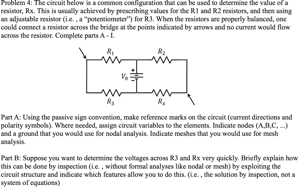 Problem 4: The circuit below is a common configuration that can be used to determine the value of a
resistor, Rx. This is usually achieved by prescribing values for the R1 and R2 resistors, and then using
an adjustable resistor (i.e., a “potentiometer") for R3. When the resistors are properly balanced, one
could connect a resistor across the bridge at the points indicated by arrows and no current would flow
across the resistor. Complete parts A - I.
R₁
V₂
R₂
M
m
Rx
R3
Part A: Using the passive sign convention, make reference marks on the circuit (current directions and
polarity symbols). Where needed, assign circuit variables to the elements. Indicate nodes (A,B,C, ...)
and a ground that you would use for nodal analysis. Indicate meshes that you would use for mesh
analysis.
Part B: Suppose you want to determine the voltages across R3 and Rx very quickly. Briefly explain how
this can be done by inspection (i.e., without formal analyses like nodal or mesh) by exploiting the
circuit structure and indicate which features allow you to do this. (i.e., the solution by inspection, not a
system of equations)