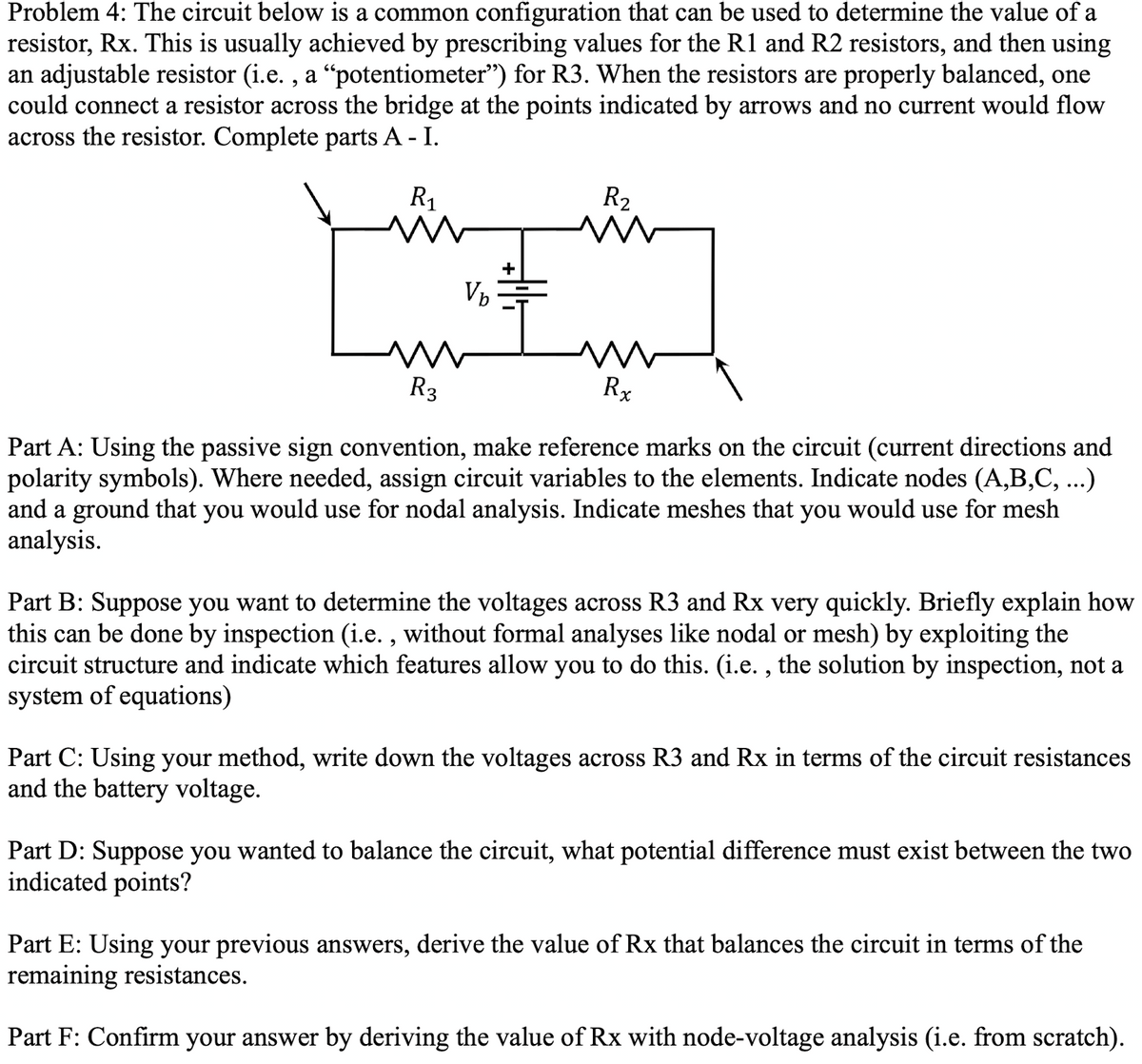 Problem 4: The circuit below is a common configuration that can be used to determine the value of a
resistor, Rx. This is usually achieved by prescribing values for the R1 and R2 resistors, and then using
an adjustable resistor (i.e., a “potentiometer") for R3. When the resistors are properly balanced, one
could connect a resistor across the bridge at the points indicated by arrows and no current would flow
across the resistor. Complete parts A - I.
R₁
M
V₂
R₂
W
M
R3
Part A: Using the passive sign convention, make reference marks on the circuit (current directions and
polarity symbols). Where needed, assign circuit variables to the elements. Indicate nodes (A,B,C, ...)
and a ground that you would use for nodal analysis. Indicate meshes that you would use for mesh
analysis.
Rx
Part B: Suppose you want to determine the voltages across R3 and Rx very quickly. Briefly explain how
this can be done by inspection (i.e., without formal analyses like nodal or mesh) by exploiting the
circuit structure and indicate which features allow you to do this. (i.e., the solution by inspection, not a
system of equations)
Part C: Using your method, write down the voltages across R3 and Rx in terms of the circuit resistances
and the battery voltage.
Part D: Suppose you wanted to balance the circuit, what potential difference must exist between the two
indicated points?
Part E: Using your previous answers, derive the value of Rx that balances the circuit in terms of the
remaining resistances.
Part F: Confirm your answer by deriving the value of Rx with node-voltage analysis (i.e. from scratch).