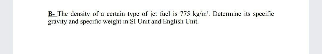 B- The density of a certain type of jet fuel is 775 kg/m'. Determine its specific
gravity and specific weight in SI Unit and English Unit.
