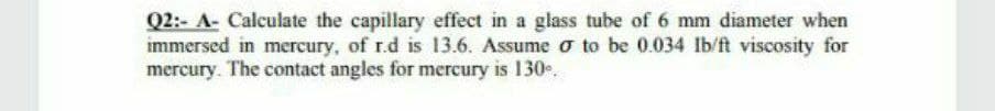 Q2:- A- Calculate the capillary effect in a glass tube of 6 mm diameter when
immersed in mercury, of r.d is 13.6. Assume o to be 0.034 lb/ft viscosity for
mercury. The contact angles for mercury is 130.
