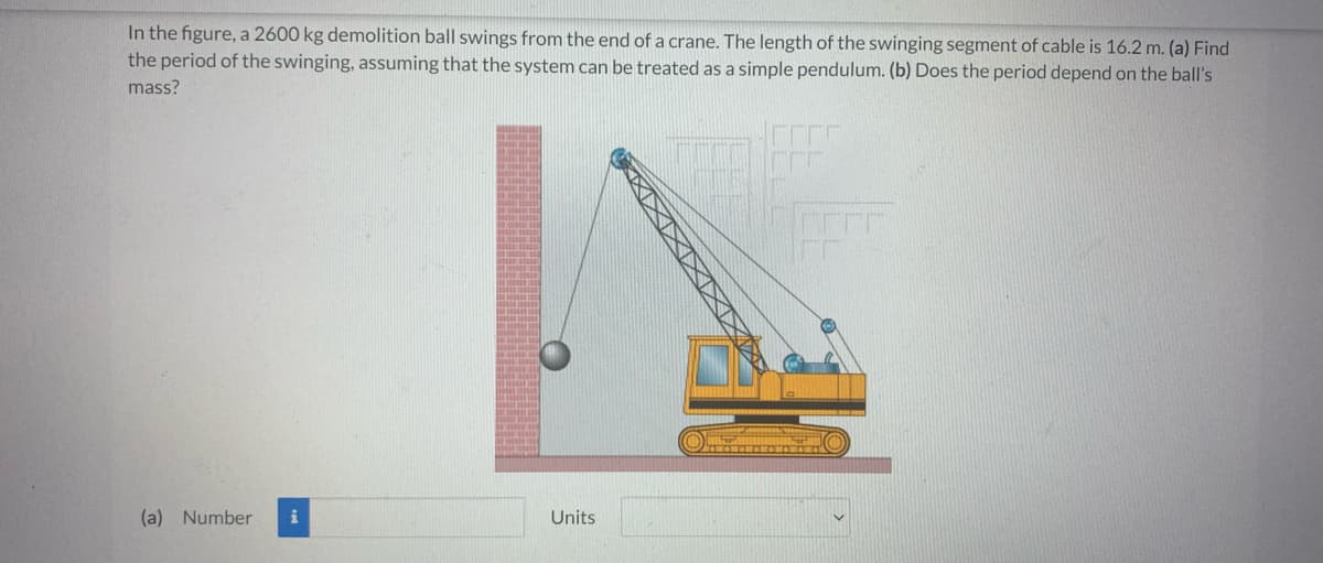 In the figure, a 2600 kg demolition ball swings from the end of a crane. The length of the swinging segment of cable is 16.2 m. (a) Find
the period of the swinging, assuming that the system can be treated as a simple pendulum. (b) Does the period depend on the ball's
mass?
(a) Number i
Units
XXXXX