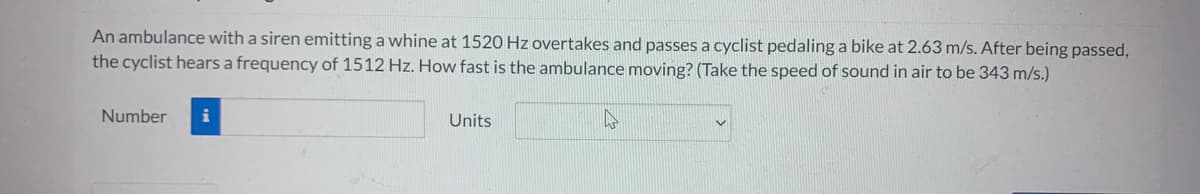 An ambulance with a siren emitting a whine at 1520 Hz overtakes and passes a cyclist pedaling a bike at 2.63 m/s. After being passed,
the cyclist hears a frequency of 1512 Hz. How fast is the ambulance moving? (Take the speed of sound in air to be 343 m/s.)
Number
i
Units