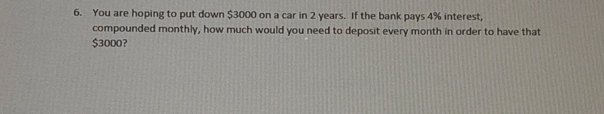 6. You are hoping to put down $3000 on a car in 2 years. If the bank pays 4% interest,
compounded monthly, how much would you need to deposit every month in order to have that
$3000?
