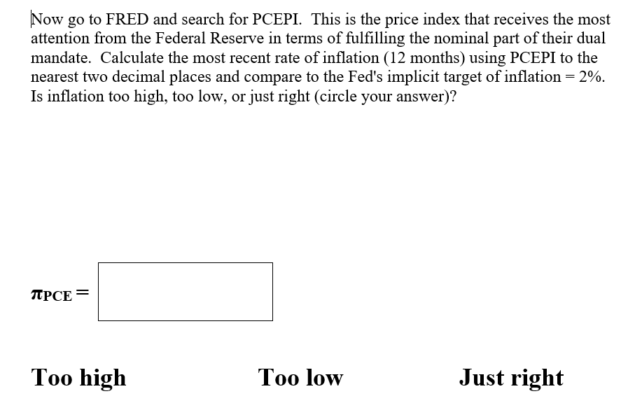 Now go to FRED and search for PCEPI. This is the price index that receives the most
attention from the Federal Reserve in terms of fulfilling the nominal part of their dual
mandate. Calculate the most recent rate of inflation (12 months) using PCEPI to the
nearest two decimal places and compare to the Fed's implicit target of inflation = 2%.
Is inflation too high, too low, or just right (circle your answer)?
TPCE
Too high
Too low
Just right