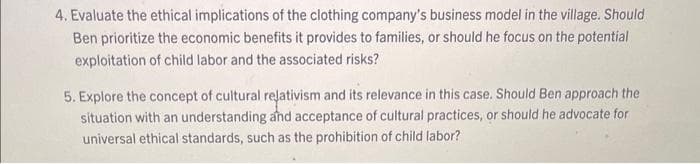 4. Evaluate the ethical implications of the clothing company's business model in the village. Should
Ben prioritize the economic benefits it provides to families, or should he focus on the potential
exploitation of child labor and the associated risks?
5. Explore the concept of cultural relativism and its relevance in this case. Should Ben approach the
situation with an understanding and acceptance of cultural practices, or should he advocate for
universal ethical standards, such as the prohibition of child labor?