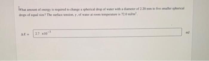 Ivhat amount of energy is required to change a spherical drop of water with a diameter of 2.20 mm to five smaller spherical
drops of equal size? The surface tension, y, of water at room temperature is 72.0 mJ/m².
AE=
2.7 X10-³
mJ