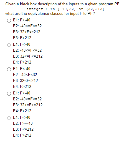 Given a black box description of the inputs to a given program PF
integer F in [-40,32] or (32,212]
what are the equivalence classes for input F to PF?
O E1: F<-40
E2: -40<=F<=32
E3: 32<F<=212
E3: F>212
E1: F<-40
E2: -40<=F<=32
E3: 32<=F<=212
E4: F>212
E1: F<-40
E2: -40<F<32
E3: 32<F<212
E4: F>212
E1: F<-40
E2: -40<=F<=32
E3: 32<=F<=212
E4: F>212
E1: F<-40
E2: F>=-40
E3: F<=212
E4: F>212