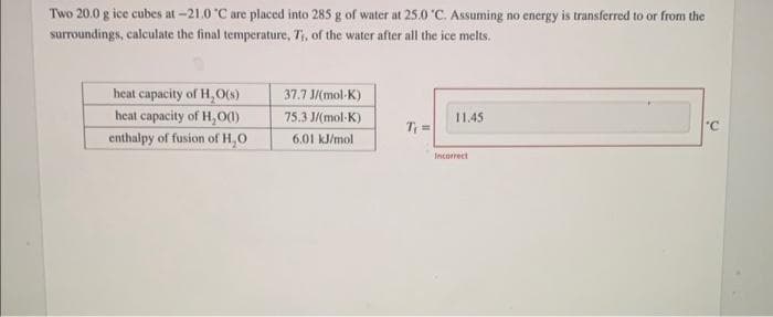 Two 20.0 g ice cubes at -21.0 °C are placed into 285 g of water at 25.0 °C. Assuming no energy is transferred to or from the
surroundings, calculate the final temperature, T₁, of the water after all the ice melts.
heat capacity of H₂O(s)
heat capacity of H₂O(1)
enthalpy of fusion of H₂O
37.7 J/(mol-K)
75.3 J/(mol-K)
6.01 kJ/mol
T₁ =
11.45
Incorrect
'C