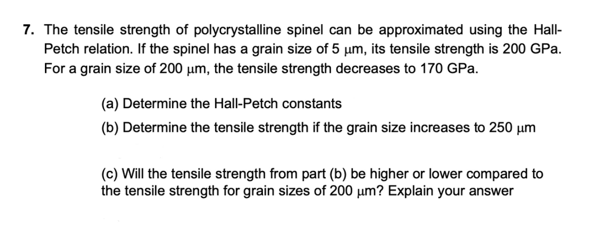 7. The tensile strength of polycrystalline spinel can be approximated using the Hall-
Petch relation. If the spinel has a grain size of 5 µm, its tensile strength is 200 GPa.
For a grain size of 200 um, the tensile strength decreases to 170 GPa.
(a) Determine the Hall-Petch constants
(b) Determine the tensile strength if the grain size increases to 250 µm
(c) Will the tensile strength from part (b) be higher or lower compared to
the tensile strength for grain sizes of 200 um? Explain your answer

