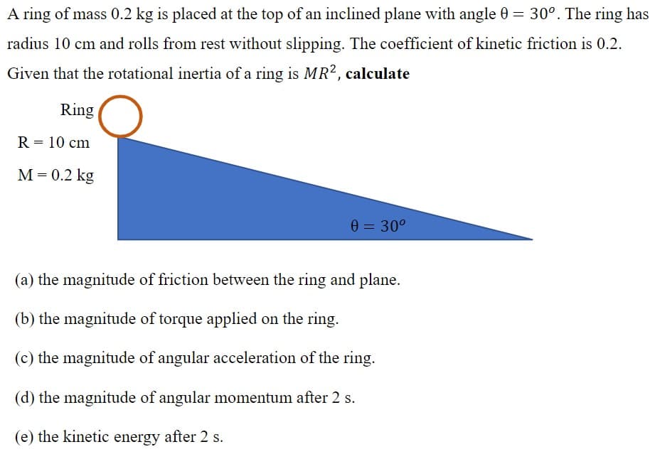 A ring of mass 0.2 kg is placed at the top of an inclined plane with angle 0 = 30°. The ring has
radius 10 cm and rolls from rest without slipping. The coefficient of kinetic friction is 0.2.
Given that the rotational inertia of a ring is MR², calculate
Ring
R = 10 cm
М -D0.2 kg
0 = 30°
(a) the magnitude of friction between the ring and plane.
(b) the magnitude of torque applied on the ring.
(c) the magnitude of angular acceleration of the ring.
(d) the magnitude of angular momentum after 2 s.
(e) the kinetic energy after 2 s.
