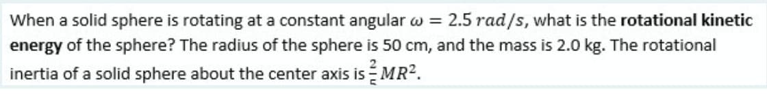 When a solid sphere is rotating at a constant angular w = 2.5 rad/s, what is the rotational kinetic
energy of the sphere? The radius of the sphere is 50 cm, and the mass is 2.0 kg. The rotational
inertia of a solid sphere about the center axis is MR2.
