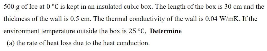 500 g of Ice at 0 °C is kept in an insulated cubic box. The length of the box is 30 cm and the
thickness of the wall is 0.5 cm. The thermal conductivity of the wall is 0.04 W/mK. If the
environment temperature outside the box is 25 °C, Determine
(a) the rate of heat loss due to the heat conduction.
