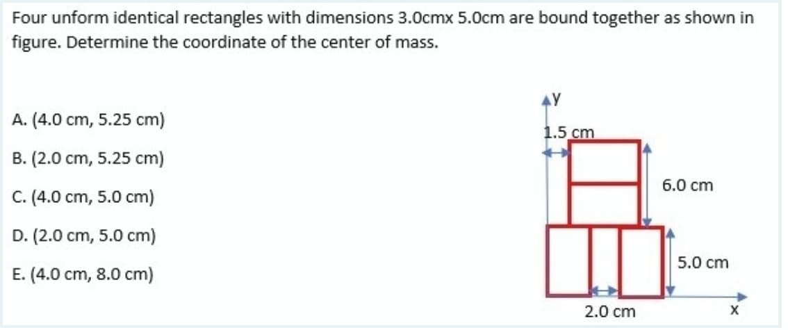 Four unform identical rectangles with dimensions 3.0cmx 5.0cm are bound together as shown in
figure. Determine the coordinate of the center of mass.
4Y
A. (4.0 cm, 5.25 cm)
1.5 cm
B. (2.0 cm, 5.25 cm)
6.0 cm
C. (4.0 cm, 5.0 cm)
D. (2.0 cm, 5.0 cm)
5.0 cm
E. (4.0 cm, 8.0 cm)
2.0 cm
