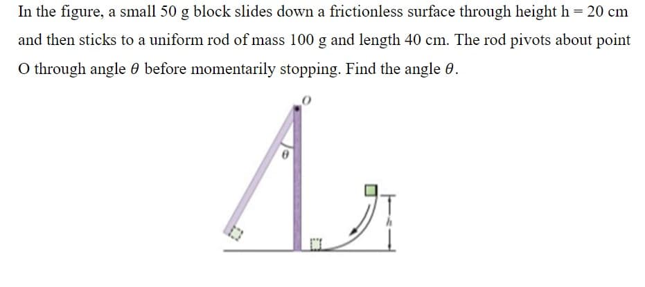 In the figure, a small 50 g block slides down a frictionless surface through height h = 20 cm
and then sticks to a uniform rod of mass 100 g and length 40 cm. The rod pivots about point
O through angle 0 before momentarily stopping. Find the angle 0.
