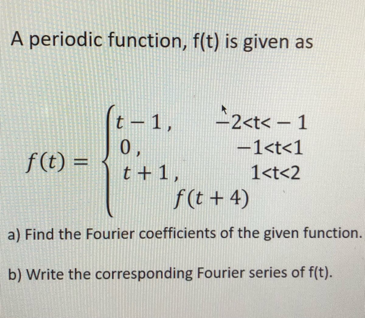 A periodic function, f(t) is given as
t – 1,
2<t< - 1
%3D
0,
-1<t<1
f (t) =
%3D
t + 1 ,
1<t<2
f(t + 4)
a) Find the Fourier coefficients of the given function.
b) Write the corresponding Fourier series of f(t).
