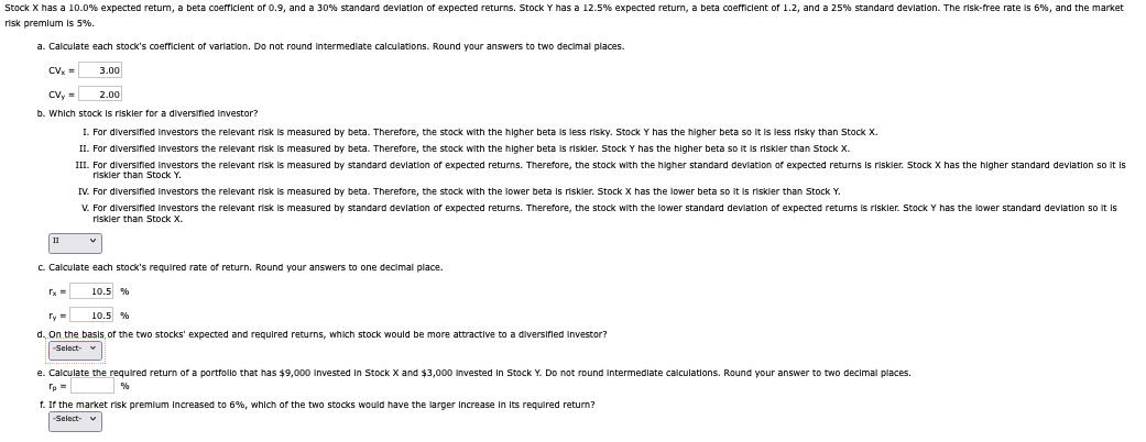 Stock X has a 10.0% expected return, a beta coefficient of 0.9, and a 30% standard deviation of expected returns. Stock Y has a 12.5% expected return, a beta coefficient of 1.2, and a 25% standard deviation. The risk-free rate is 6%, and the market
risk premium is 5%.
a. Calculate each stock's coefficient of variation. Do not round intermediate calculations. Round your answers to two decimal places.
CVx =
3.00
CVy=
2.00
b. Which stock is riskler for a diversified investor?
I. For diversified investors the relevant risk is measured by beta. Therefore, the stock with the higher beta is less risky. Stock Y has the higher beta so it is less risky than Stock X.
II. For diversified investors the relevant risk is measured by beta. Therefore, the stock with the higher beta is riskler. Stock Y has the higher beta so it is riskier than Stock X.
III. For diversified investors the relevant risk is measured by standard deviation of expected returns. Therefore, the stock with the higher standard deviation of expected returns is riskler. Stock X has the higher standard deviation so it is
riskler than Stock Y.
IV. For diversified investors the relevant risk is measured by beta. Therefore, the stock with the lower beta is riskler. Stock X has the lower beta so it is riskler than Stock Y.
V. For diversified investors the relevant risk is measured by standard deviation of expected returns. Therefore, the stock with the lower standard deviation of expected returns is riskler. Stock Y has the lower standard deviation so it is
riskier than Stock X.
11
c. Calculate each stock's required rate of return. Round your answers to one decimal place.
rx=
Ty=
10.5 %
10.5 %
d. On the basis of the two stocks' expected and required returns, which stock would be more attractive to a diversified investor?
-Select-
e. Calculate the required return of a portfolio that has $9,000 invested In Stock X and $3,000 invested in Stock Y. Do not round intermediate calculations. Round your answer to two decimal places.
%
f. If the market risk premium increased to 6%, which of the two stocks would have the larger increase in its required return?
-Select-