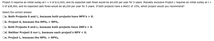 Project S requires an initial outlay at t=0 of $12,000, and its expected cash flows would be $4,000 per year for 5 years. Mutually exclusive Project L requires an initial outlay at t =
0 of $38,500, and its expected cash flows would be $9,200 per year for 5 years. If both projects have a WACC of 15%, which project would you recommend?
Select the correct answer.
Oa. Both Projects S and L, because both projects have NPV's > 0.
Ob. Project S, because the NPVs > NPVL
Oc. Both Projects S and L, because both projects have IRR's > 0.
Od. Neither Project S nor L, because each project's NPV < 0.
Oe. Project L, because the NPVL > NPVs.