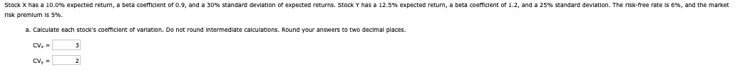 Stock X has a 10.0% expected return, a beta coefficient of 0.9, and a 30% standard deviation of expected returns. Stock Y has a 12.5% expected return, a beta coefficient of 1.2, and a 25% standard deviation. The risk-free rate is 6%, and the market
risk premium is 5%.
a. Calculate each stock's coefficient of variation. Do not round intermediate calculations. Round your answers to two decimal places.
CVx=
CVy=
2