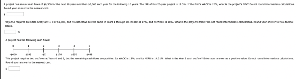 A project has annual cash flows of $6,500 for the next 10 years and then $6,000 each year for the following 10 years. The IRR of this 20-year project is 12.3%. If the firm's WACC is 12%, what is the project's NPV? Do not round intermediate calculations.
Round your answer to the nearest cent.
Project A requires an initial outlay at t=0 of $1,000, and its cash flows are the same in Years 1 through 10. Its IRR is 17%, and its WACC is 10%. What is the project's MIRR? Do not round intermediate calculations. Round your answer to two decimal
places.
A project has the following cash flows:
0
1
2
3
4
5
-$400
$195
-$X
$176
$350
$488
This project requires two outflows at Years 0 and 2, but the remaining cash flows are positive. Its WACC is 13%, and its MIRR is 14.21%. What is the Year 2 cash outflow? Enter your answer as a positive value. Do not round intermediate calculations.
Round your answer to the nearest cent.