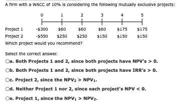 A firm with a WACC of 10% is considering the following mutually exclusive projects:
1
2
3
5
+
ㅓ
Project 1
Project 2
-$300
$60
$60
$60
$175
$175
-$550
$250
$250
$150 $150 $150
Which project would you recommend?
Select the correct answer.
Oa. Both Projects 1 and 2, since both projects have NPV's > 0.
Ob. Both Projects 1 and 2, since both projects have IRR's > 0.
Oc. Project 2, since the NPV2 > NPV1.
Od. Neither Project 1 nor 2, since each project's NPV < 0.
Oe. Project 1, since the NPV1 > NPV2.