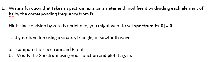 1. Write a function that takes a spectrum as a parameter and modifies it by dividing each element of
hs by the corresponding frequency from fs.
Hint: since division by zero is undefined, you might want to set spectrum.hs[0] = 0.
Test your function using a square, triangle, or sawtooth wave.
a. Compute the spectrum and Plot it
b. Modify the Spectrum using your function and plot it again.
