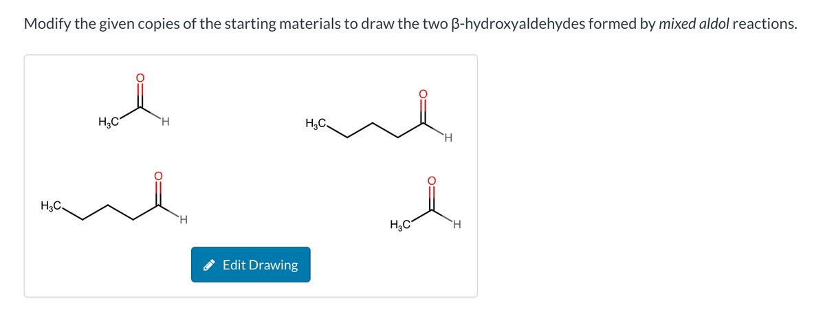 Modify the given copies of the starting materials to draw the two ẞ-hydroxyaldehydes formed by mixed aldol reactions.
H3C
H
H3C
H
H3C
H
H3C
H
Edit Drawing