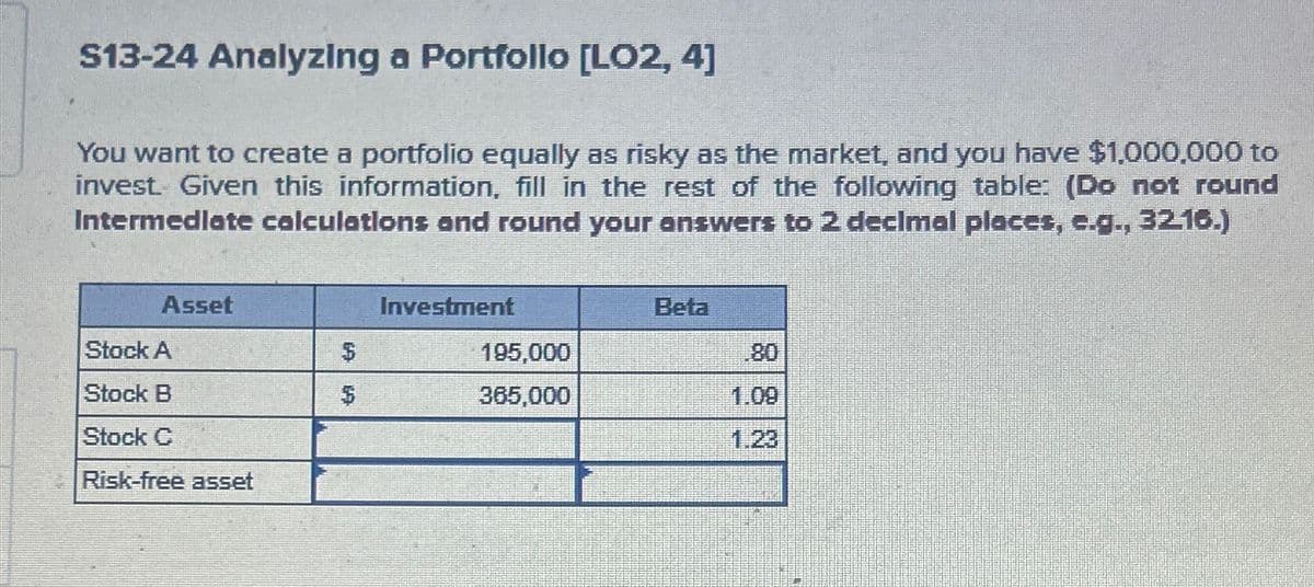 S13-24 Analyzing a Portfollo [LO2, 4]
You want to create a portfolio equally as risky as the market, and you have $1,000,000 to
invest. Given this information, fill in the rest of the following table: (Do not round
Intermediate calculations and round your answers to 2 decimal places, e.g., 32.16.)
Asset
Investment
Beta
Stock A
$
195,000
80
Stock B
$
365,000
1.09
Stock C
1.23
Risk-free asset