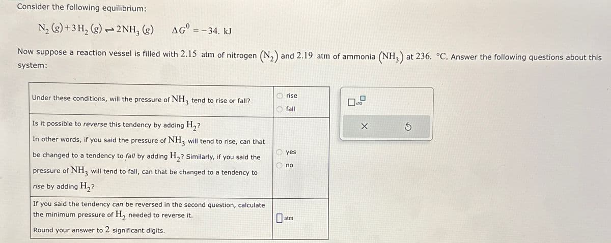 Consider the following equilibrium:
N2 (g)+3H2(g)2NH3 (g) AG = -34. kJ
Now suppose a reaction vessel is filled with 2.15 atm of nitrogen (N2) and 2.19 atm of ammonia (NH3) at 236. °C. Answer the following questions about this
system:
OO
rise
☐
x10
fall
OO
Under these conditions, will the pressure of NH3 tend to rise or fall?
Is it possible to reverse this tendency by adding H₂?
In other words, if you said the pressure of NH3 will tend to rise, can that
be changed to a tendency to fall by adding H2? Similarly, if you said the
pressure of NH3 will tend to fall, can that be changed to a tendency to
rise by adding H₂?
If you said the tendency can be reversed in the second question, calculate
the minimum pressure of H2 needed to reverse it.
Round your answer to 2 significant digits.
yes
no
☐
atm
S