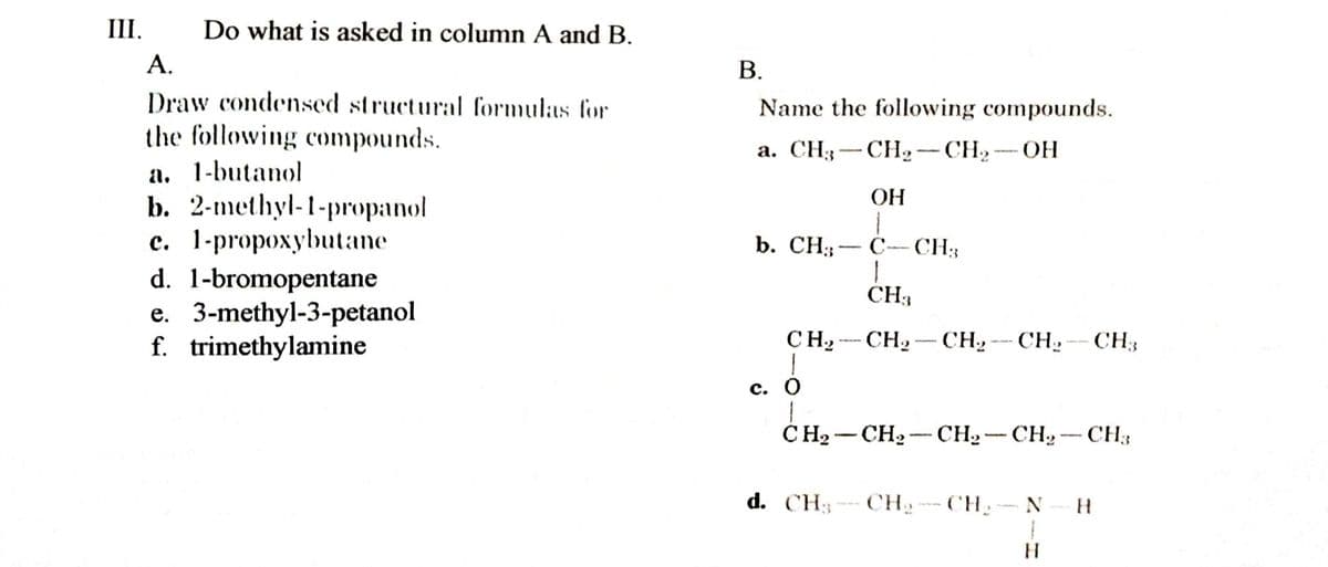 III.
Do what is asked in column A and B.
А.
В.
Draw condensed structural formulas for
the following compounds.
a. 1-butanol
b. 2-methyl-1-propanol
c. 1-propoxybutane
d. 1-bromopentane
e. 3-methyl-3-petanol
f. trimethylamine
Name the following compounds.
а. СНз — СН, — СН, — ОН
OH
b. CH; — С--CН;
CH3
CH, - CH,- CH»- CH-CH3
с. О
CH2 -CH2 - CH2 - CH, - CH3
d. CH3CH
- CH
N
H.
