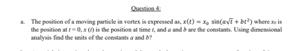 Question 4:
a. The position of a moving particle in vortex is expressed as, x(t) = x, sin(avE + bt?) where xo is
the position at 1 = 0, x (1) is the position at time 1, and a and b are the constants. Using dimensional
analysis find the units of the constants a and b?
