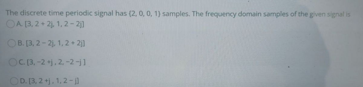 The discrete time periodic signal has {2, 0, 0, 1} samples. The frequency domain samples of the given signal is
OA. [3, 2 + 2j, 1, 2- 2j]
OB. [3, 2- 2j, 1, 2 + 2j]
OC. [3, -2 +j, 2, -2-j]
OD. [3, 2 +j, 1, 2-jl
