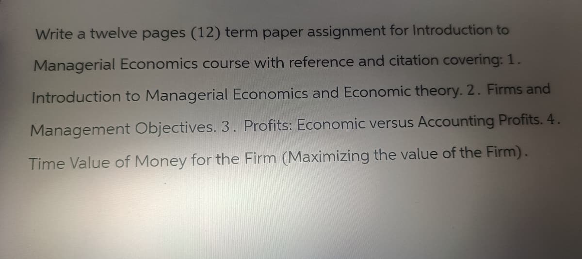 Write a twelve pages (12) term paper assignment for Introduction to
Managerial Economics course with reference and citation covering: 1.
Introduction to Managerial Economics and Economic theory. 2. Firms and
Management Objectives. 3. Profits: Economic versus Accounting Profits. 4.
Time Value of Money for the Firm (Maximizing the value of the Firm).