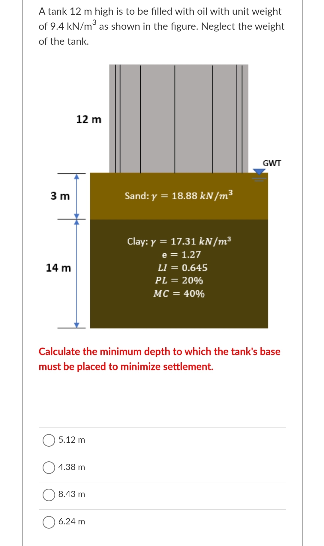 A tank 12 m high is to be filled with oil with unit weight
of 9.4 kN/m° as shown in the figure. Neglect the weight
of the tank.
12 m
GWT
3 m
Sand: y = 18.88 kN/m3
Clay: y = 17.31 kN/m³
e = 1.27
14 m
LI = 0.645
PL = 20%
%3D
MC = 40%
Calculate the minimum depth to which the tank's base
must be placed to minimize settlement.
5.12 m
4.38 m
8.43 m
O 6.24 m

