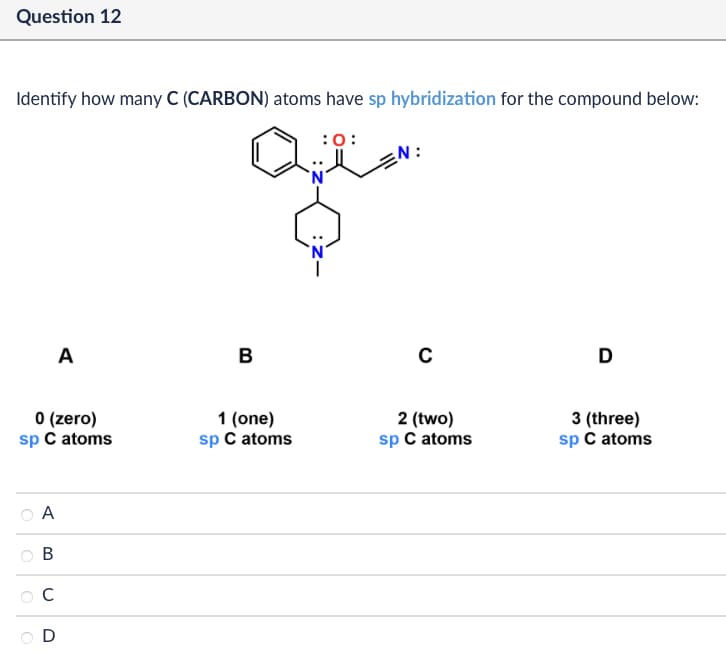 Question 12
Identify how many C (CARBON) atoms have sp hybridization for the compound below:
:0:
A
B
C
0 (zero)
1 (one)
sp C atoms
sp C atoms
2 (two)
sp C atoms
A
B
C
D
3 (three)
sp C atoms