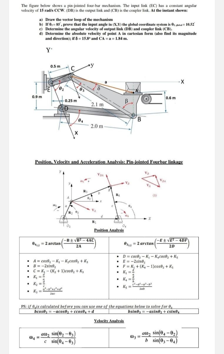 The figure below shows a pin-jointed four-bar mechanism. The input link (EC) has a constant angular
velocity of 15 rad/s CCW. (DB) is the output link and (CB) is the coupler link. At the instant shown:
a) Draw the vector loop of the mechanism
b) If 0: 85, prove that the input angle in (X,Y) the global coordinate system is 02, global = 10.52'
c) Determine the angular velocity of output link (DB) and coupler link (CB).
d) Determine the absolute velocity of point A in cartesian form (also find its magnitude
and direction); if 8=15.8° and CA = a = 1.84 m.
Y'
0.9 m
0.5 m
C
03
0.6 m
0.25 m
B
2.1 m
D-
B
04
2.0 m
X
Position, Velocity and Acceleration Analysis: Pin-jointed Fourbar linkage
VBA
R3
R4
R2
004
d
R1
-B±√B²-4AC
041,2
= 2arctan
2A
Position Analysis
VBA
(-E±√√E²-4DF
031.2
= 2arctan
2D
A = cos 2-K₁ - K₂cos02 + K3
B = -2sin02
C K₁ (K₂+ 1)cos02 + K3
-
D= cose₂-K₁- K₁cos02 + K5
⚫ E = -2sin02
⚫F K₁+(K4-1)cos82 + K5
K₁ ==
K₂
+d2
• K3
2ac
d
K₁ =
• K4
c2-d2-a2-b2
⚫
K5
2ab
PS: if is calculated before you can use one of the equations below to solve for 03
bcos03=-acos02+ ccos04+d
bsin03 = −asin02 + csin04
aw2 sin(02-03)
004=
c sin(04-03)
Velocity Analysis
aw2
sin(04-02)
003 =
b sin(03-04)