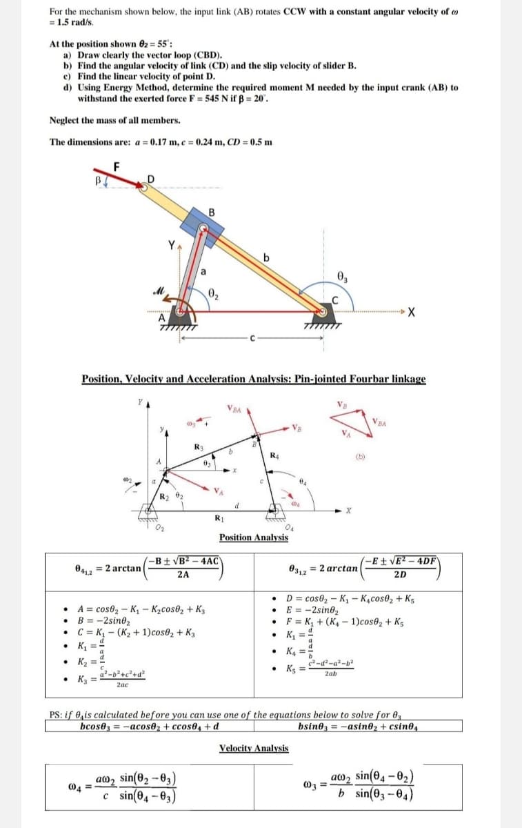For the mechanism shown below, the input link (AB) rotates CCW with a constant angular velocity of
= 1.5 rad/s.
At the position shown 02 = 55":
a) Draw clearly the vector loop (CBD).
b) Find the angular velocity of link (CD) and the slip velocity of slider B.
c) Find the linear velocity of point D.
d) Using Energy Method, determine the required moment M needed by the input crank (AB) to
withstand the exerted force F = 545 N if ẞ = 20'.
Neglect the mass of all members.
The dimensions are: a = 0.17 m, c = 0.24 m, CD = 0.5 m
F
Y
B
02
b
03
C
Position, Velocity and Acceleration Analysis: Pin-jointed Fourbar linkage
VBA
VBA
0412
R3
03
R4
R1
-B±√B²-4AC
Position Analysis
= 2arctan
2A
A
cose₂-K₁ - K₂cos02 + K3
B = -2sin02
C K₁ (K₂+1)cos02 + K3
K₁ =
• K₂
K3
2ac
•
.
004
-E±√E²-4DF
031,2
2 arctan
2D
D= cos 2-K₁ - K₁cos02 + K5
E = -2sin02
FK₁+(K4-1)cos02 + K5
K₁ =
c2-d2-a²-b2
Ks
2ab
PS: if is calculated before you can use one of the equations below to solve for 03
bcos03=-acos₂+ccos04+d
bsin03=-asinė₂ + csin04
Velocity Analysis
aw, sin(8-8)
004
c sin(04-03)
aw2
sin(04-0₂)
003 =
b sin(03-04)