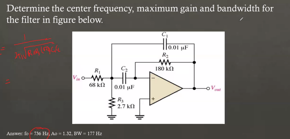 Determine the center frequency, maximum gain and bandwidth for
the filter in figure below.
C
0.01
R2
C2
180 kN
R1
Vin
68 kN
0.01 µF
Vout
R3
2.7 kN
Answer: fo = 736 Hz, Ao = 1.32, BW = 177 Hz
