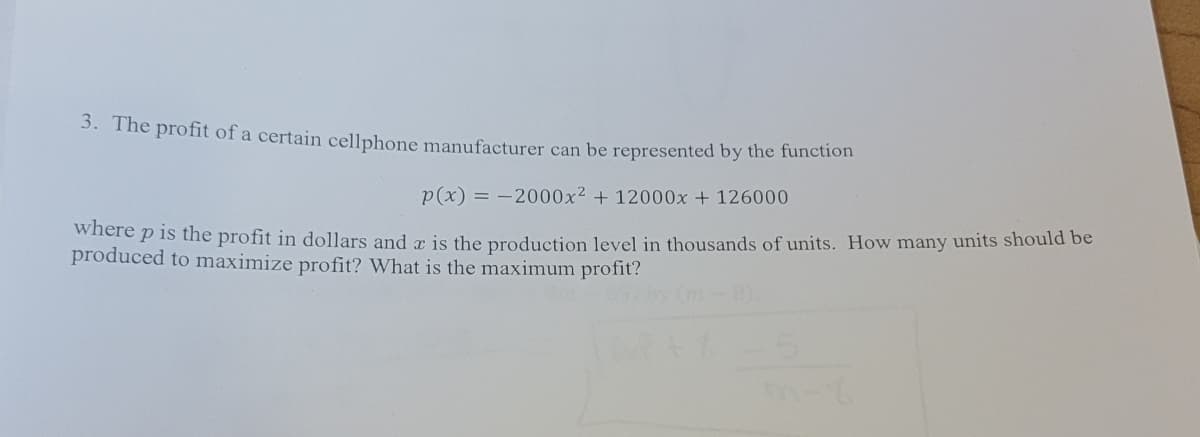 3. The profit of a certain cellphone manufacturer can be represented by the function
p(x) = -2000x² + 12000x + 126000
where p is the profit in dollars and a is the production level in thousands of units. How many units should be
produced to maximize profit? What is the maximum profit?