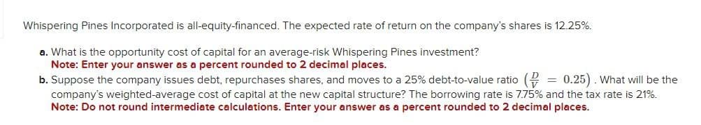 Whispering Pines Incorporated is all-equity-financed. The expected rate of return on the company's shares is 12.25%.
a. What is the opportunity cost of capital for an average-risk Whispering Pines investment?
Note: Enter your answer as a percent rounded to 2 decimal places.
b. Suppose the company issues debt, repurchases shares, and moves to a 25% debt-to-value ratio ( = 0.25). What will be the
company's weighted-average cost of capital at the new capital structure? The borrowing rate is 7.75% and the tax rate is 21%.
Note: Do not round intermediate calculations. Enter your answer as a percent rounded to 2 decimal places.