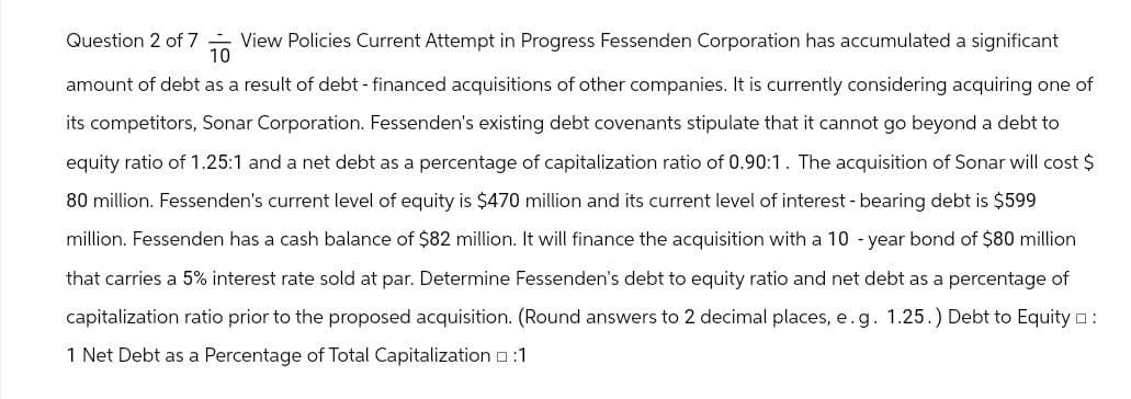 Question 2 of 7 View Policies Current Attempt in Progress Fessenden Corporation has accumulated a significant
10
amount of debt as a result of debt - financed acquisitions of other companies. It is currently considering acquiring one of
its competitors, Sonar Corporation. Fessenden's existing debt covenants stipulate that it cannot go beyond a debt to
equity ratio of 1.25:1 and a net debt as a percentage of capitalization ratio of 0.90:1. The acquisition of Sonar will cost $
80 million. Fessenden's current level of equity is $470 million and its current level of interest - bearing debt is $599
million. Fessenden has a cash balance of $82 million. It will finance the acquisition with a 10-year bond of $80 million
that carries a 5% interest rate sold at par. Determine Fessenden's debt to equity ratio and net debt as a percentage of
capitalization ratio prior to the proposed acquisition. (Round answers to 2 decimal places, e.g. 1.25.) Debt to Equity :
1 Net Debt as a Percentage of Total Capitalization :1