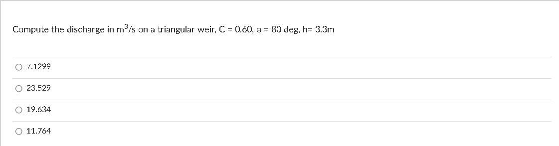 Compute the discharge in m/s on a triangular weir, C = 0.60, e = 80 deg, h= 3.3m
O 7.1299
O 23.529
O 19.634
O 11.764
