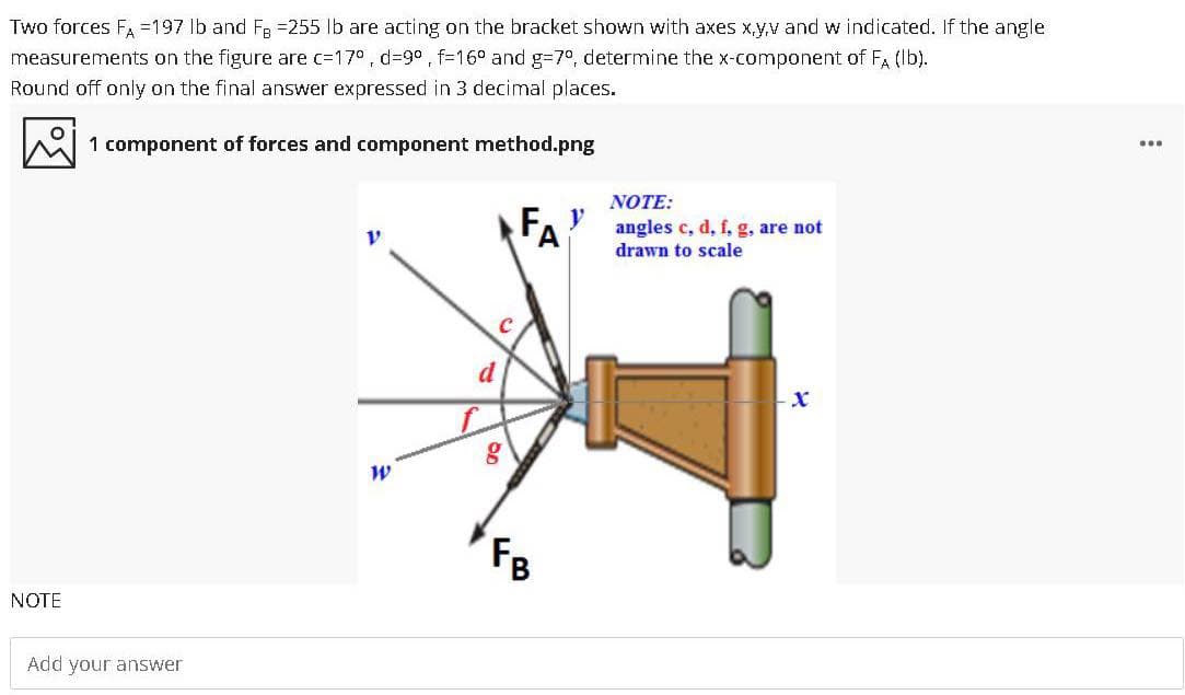 Two forces Fa =197 lb and FR =255 lb are acting on the bracket shown with axes x,y,v and w indicated. If the angle
measurements on the figure are c=17° , d=9° , f=16° and g3D7°, determine the x-component of F (lb).
Round off only on the final answer expressed in 3 decimal places.
...
1 component of forces and component method.png
NOTE:
FA? angles c, d, f, g, are not
drawn to scale
d
FB
NOTE
Add your answer
