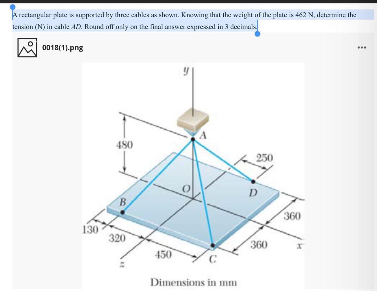 A rectangular plate is supported by three cables as shown. Knowing that the weight of the plate is 462 N, determine the
tension (N) in cable AD. Round off only on the final answer expressed in 3 decimals.
0018(1).png
...
480
250
D
B
360
130
320
360
450
Dimensions in mm

