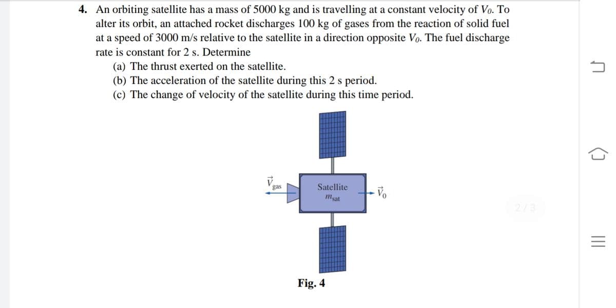 4. An orbiting satellite has a mass of 5000 kg and is travelling at a constant velocity of Vo. To
alter its orbit, an attached rocket discharges 100 kg of gases from the reaction of solid fuel
at a speed of 3000 m/s relative to the satellite in a direction opposite Vo. The fuel discharge
rate is constant for 2 s. Determine
(a) The thrust exerted on the satellite.
(b) The acceleration of the satellite during this 2 s period.
(c) The change of velocity of the satellite during this time period.
gas
Satellite
Msat
2/3
Fig. 4
